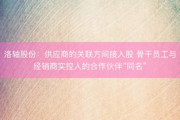 洛轴股份：供应商的关联方间接入股 骨干员工与经销商实控人的合作伙伴“同名”