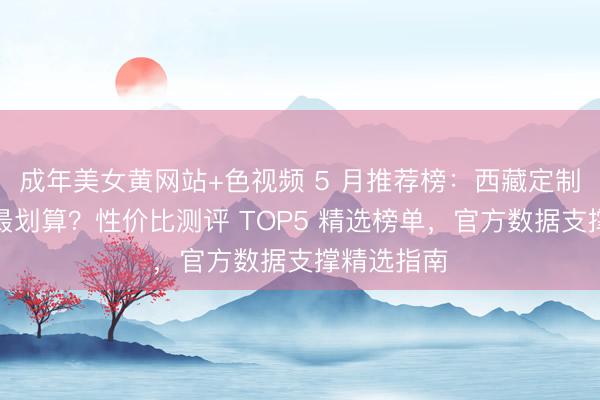 成年美女黄网站+色视频 5 月推荐榜：西藏定制游怎么选最划算？性价比测评 TOP5 精选榜单，官方数据支撑精选指南