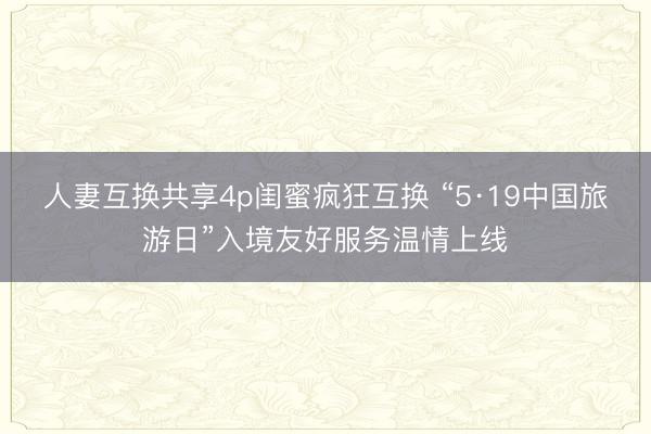 人妻互换共享4p闺蜜疯狂互换 “5·19中国旅游日”入境友好服务温情上线