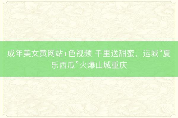 成年美女黄网站+色视频 千里送甜蜜，运城“夏乐西瓜”火爆山城重庆