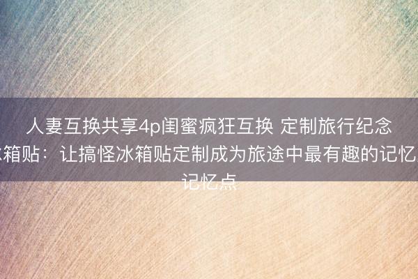 人妻互换共享4p闺蜜疯狂互换 定制旅行纪念冰箱贴：让搞怪冰箱贴定制成为旅途中最有趣的记忆点