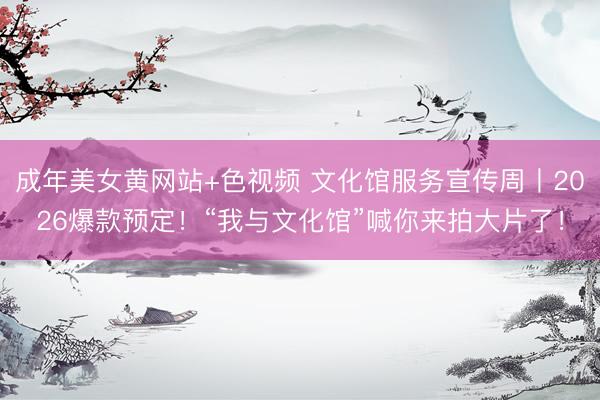 成年美女黄网站+色视频 文化馆服务宣传周丨2026爆款预定！“我与文化馆”喊你来拍大片了！