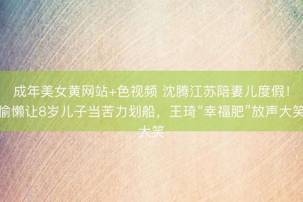 成年美女黄网站+色视频 沈腾江苏陪妻儿度假！偷懒让8岁儿子当苦力划船，王琦“幸福肥”放声大笑