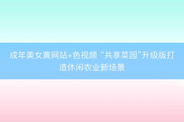 成年美女黄网站+色视频 “共享菜园”升级版打造休闲农业新场景