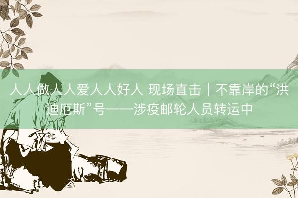 人人做人人爱人人好人 现场直击｜不靠岸的“洪迪厄斯”号——涉疫邮轮人员转运中