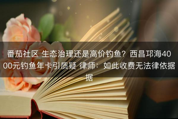 番茄社区 生态治理还是高价钓鱼？西昌邛海4000元钓鱼年卡引质疑 律师：如此收费无法律依据