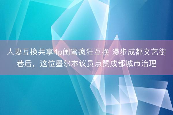 人妻互换共享4p闺蜜疯狂互换 漫步成都文艺街巷后，这位墨尔本议员点赞成都城市治理