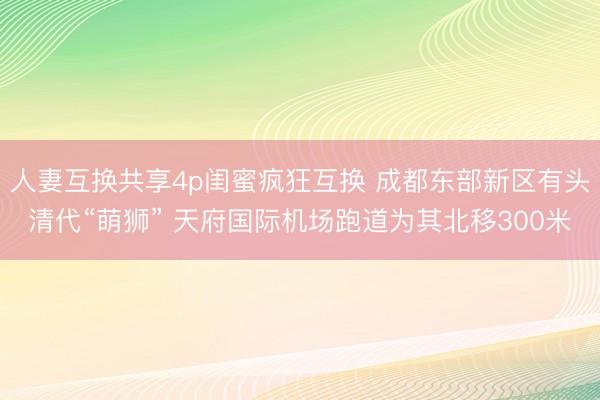 人妻互换共享4p闺蜜疯狂互换 成都东部新区有头清代“萌狮” 天府国际机场跑道为其北移300米