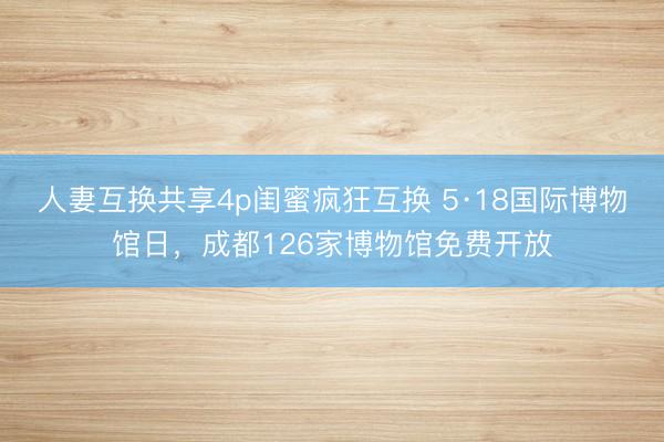 人妻互换共享4p闺蜜疯狂互换 5·18国际博物馆日，成都126家博物馆免费开放
