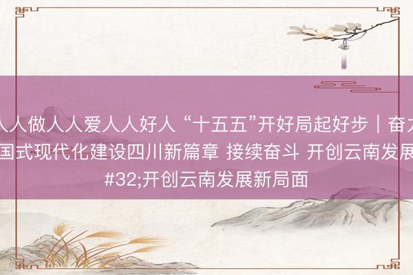 人人做人人爱人人好人 “十五五”开好局起好步｜奋力谱写中国式现代化建设四川新篇章 接续奋斗 开创云南发展新局面