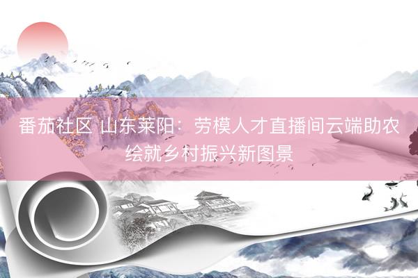 番茄社区 山东莱阳：劳模人才直播间云端助农绘就乡村振兴新图景