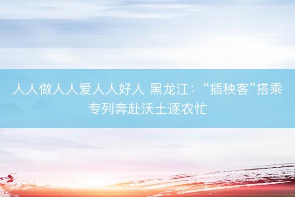 人人做人人爱人人好人 黑龙江：“插秧客”搭乘专列奔赴沃土逐农忙