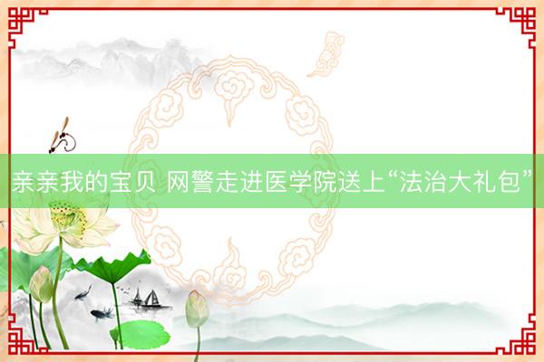 亲亲我的宝贝 网警走进医学院送上“法治大礼包”