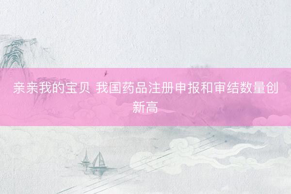 亲亲我的宝贝 我国药品注册申报和审结数量创新高