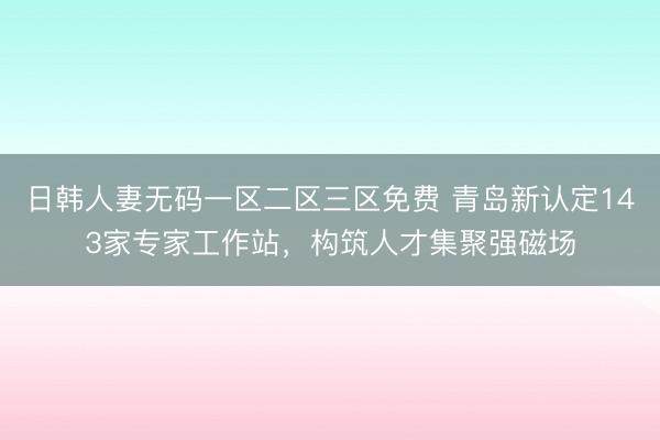 日韩人妻无码一区二区三区免费 青岛新认定143家专家工作站，构筑人才集聚强磁场