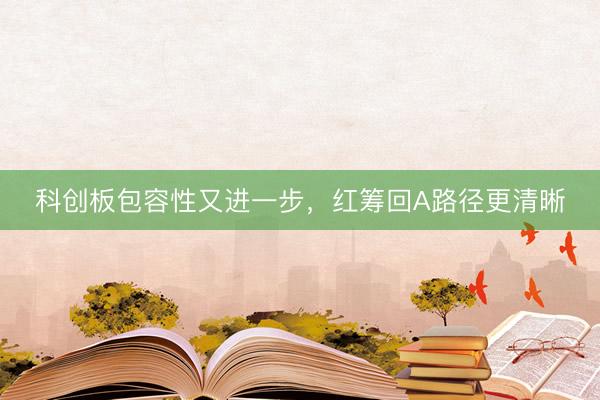 科创板包容性又进一步，红筹回A路径更清晰