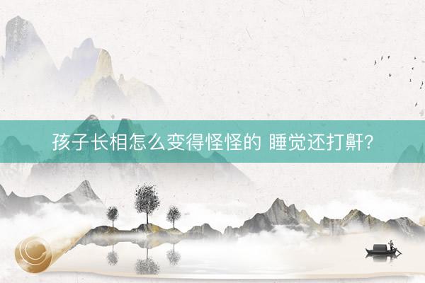 孩子长相怎么变得怪怪的 睡觉还打鼾？