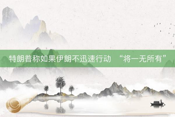 特朗普称如果伊朗不迅速行动　“将一无所有”