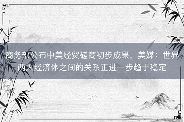 商务部公布中美经贸磋商初步成果，美媒：世界两大经济体之间的关系正进一步趋于稳定