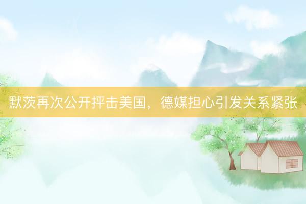 默茨再次公开抨击美国，德媒担心引发关系紧张