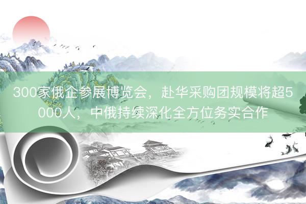 300家俄企参展博览会，赴华采购团规模将超5000人，中俄持续深化全方位务实合作