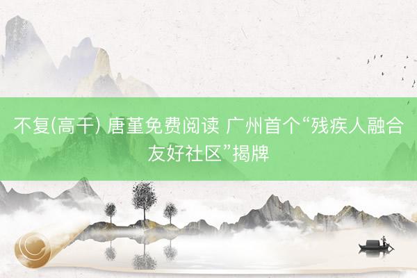 不复(高干) 唐堇免费阅读 广州首个“残疾人融合友好社区”揭牌