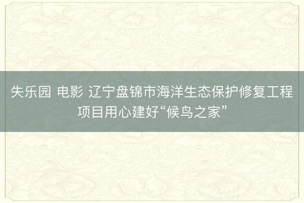 失乐园 电影 辽宁盘锦市海洋生态保护修复工程项目用心建好“候鸟之家”