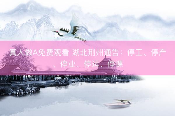 真人做A免费观看 湖北荆州通告：停工、停产、停业、停运、停课