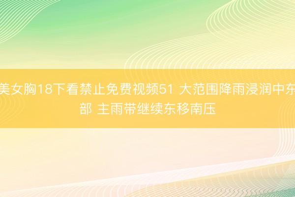 美女胸18下看禁止免费视频51 大范围降雨浸润中东部 主雨带继续东移南压