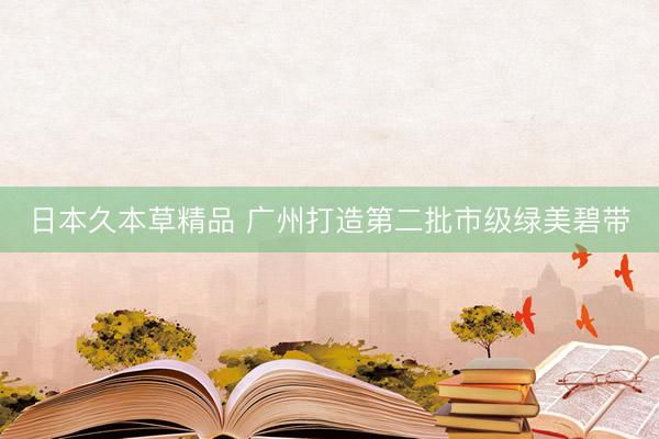 日本久本草精品 广州打造第二批市级绿美碧带