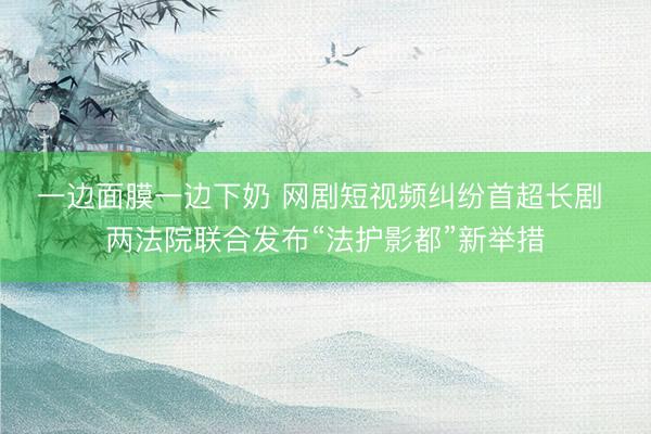 一边面膜一边下奶 网剧短视频纠纷首超长剧 两法院联合发布“法护影都”新举措