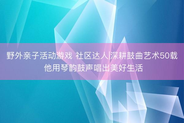 野外亲子活动游戏 社区达人|深耕鼓曲艺术50载 他用琴韵鼓声唱出美好生活