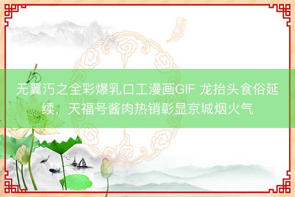 无翼汅之全彩爆乳口工漫画GIF 龙抬头食俗延续，天福号酱肉热销彰显京城烟火气