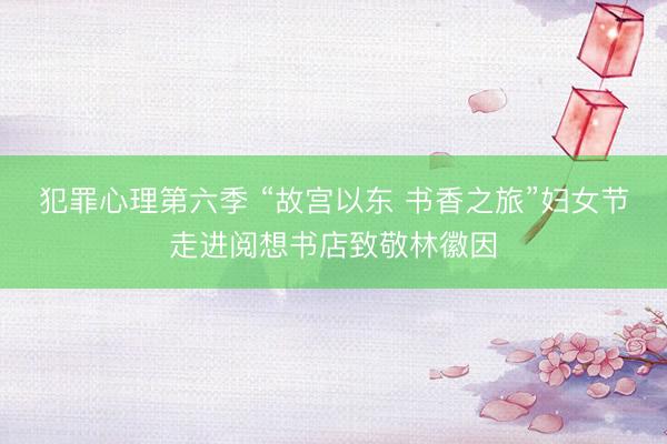 犯罪心理第六季 “故宫以东 书香之旅”妇女节走进阅想书店致敬林徽因