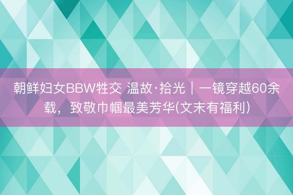 朝鲜妇女BBW牲交 温故·拾光｜一镜穿越60余载，致敬巾帼最美芳华(文末有福利）