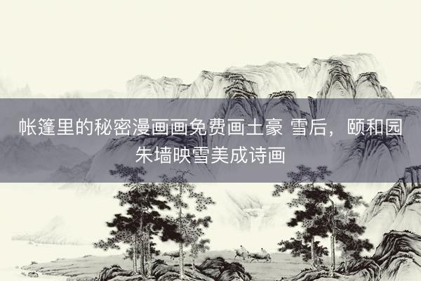 帐篷里的秘密漫画画免费画土豪 雪后，颐和园朱墙映雪美成诗画