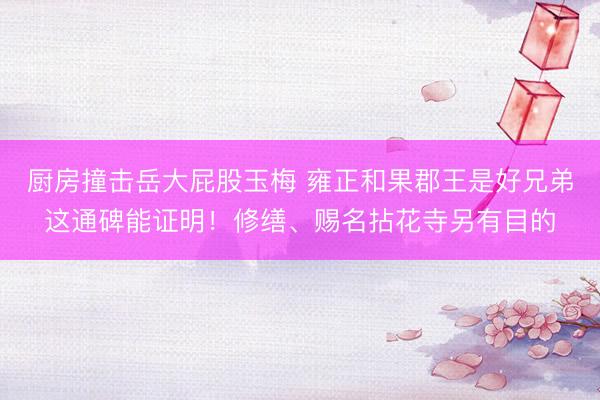 厨房撞击岳大屁股玉梅 雍正和果郡王是好兄弟这通碑能证明！修缮、赐名拈花寺另有目的