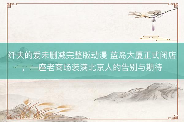 纤夫的爱未删减完整版动漫 蓝岛大厦正式闭店，一座老商场装满北京人的告别与期待