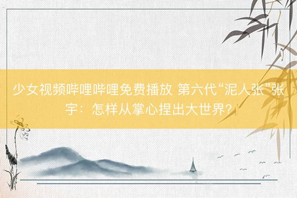 少女视频哔哩哔哩免费播放 第六代“泥人张”张宇：怎样从掌心捏出大世界？