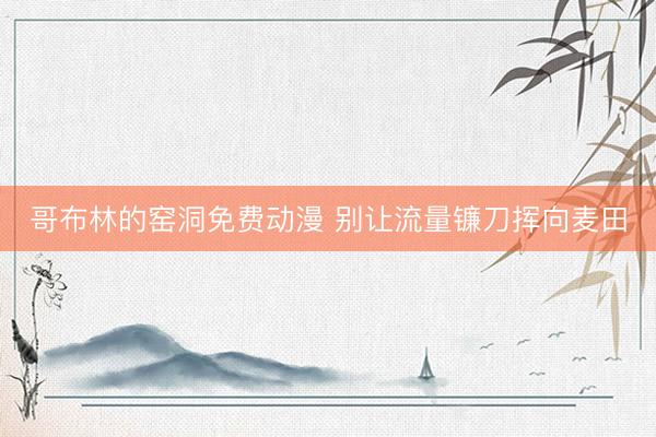 哥布林的窑洞免费动漫 别让流量镰刀挥向麦田