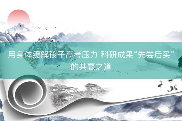 用身体缓解孩子高考压力 科研成果“先尝后买”的共赢之道