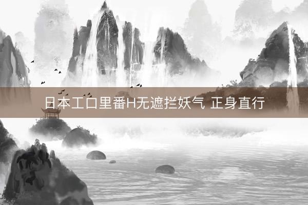 日本工口里番H无遮拦妖气 正身直行