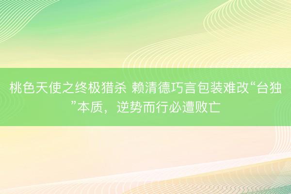 桃色天使之终极猎杀 赖清德巧言包装难改“台独”本质，逆势而行必遭败亡