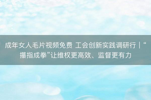 成年女人毛片视频免费 工会创新实践调研行｜“攥指成拳”让维权更高效、监督更有力