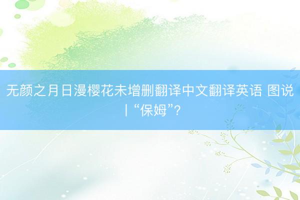 无颜之月日漫樱花未增删翻译中文翻译英语 图说丨“保姆”？