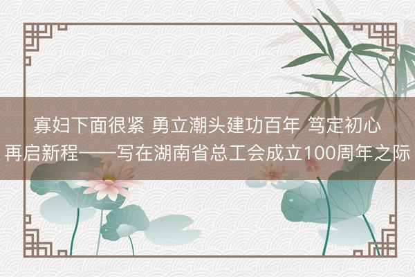寡妇下面很紧 勇立潮头建功百年 笃定初心再启新程——写在湖南省总工会成立100周年之际