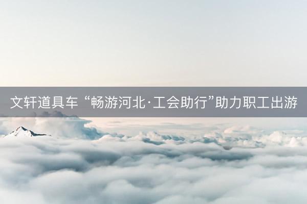 文轩道具车 “畅游河北·工会助行”助力职工出游