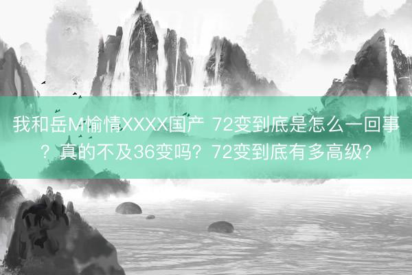 我和岳M愉情XXXX国产 72变到底是怎么一回事？真的不及36变吗？72变到底有多高级？