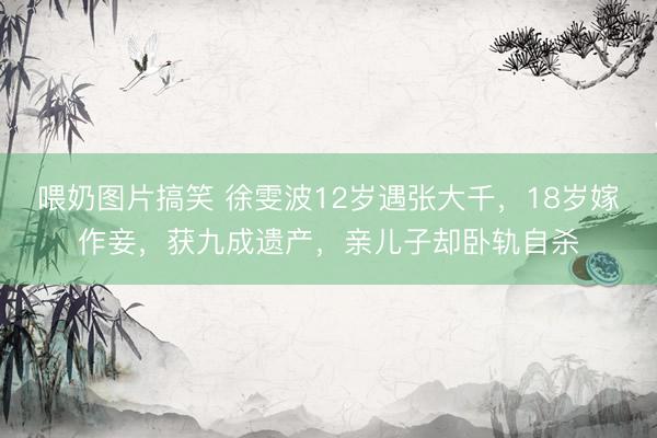 喂奶图片搞笑 徐雯波12岁遇张大千，18岁嫁作妾，获九成遗产，亲儿子却卧轨自杀