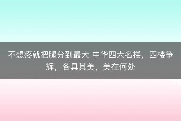 不想疼就把腿分到最大 中华四大名楼,四楼争辉,各具其美,美在何处